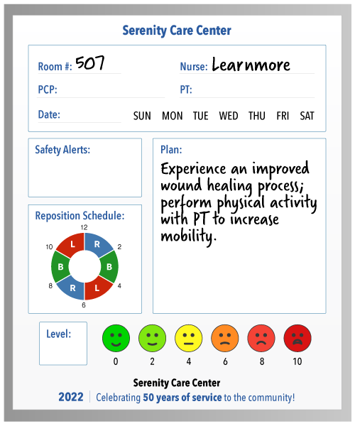A circled day of the week Nurse: Learnmore Room: 507 Pain level or pain scale (faces and numbers) PCP: [empty] Safety Alerts: [none listed or checked] Reposition/turning schedule Goals or Plans: Experience an improved wound healing process; perform physical activity with PT to increase mobility. 2022: Serenity Care Center is celebrating 50 years of service to the community!